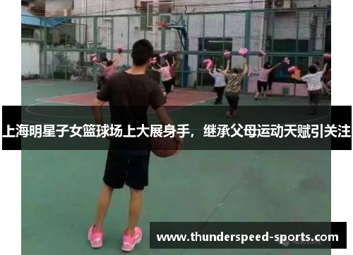 上海明星子女篮球场上大展身手，继承父母运动天赋引关注