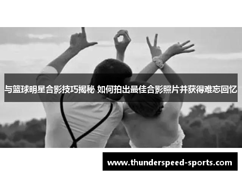 与篮球明星合影技巧揭秘 如何拍出最佳合影照片并获得难忘回忆
