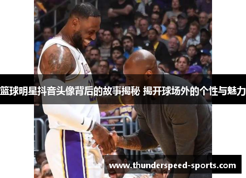 篮球明星抖音头像背后的故事揭秘 揭开球场外的个性与魅力