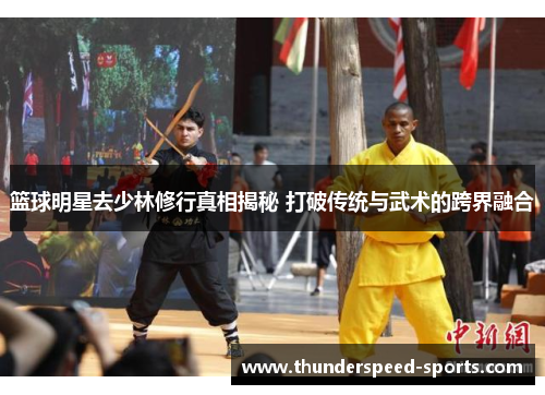 篮球明星去少林修行真相揭秘 打破传统与武术的跨界融合