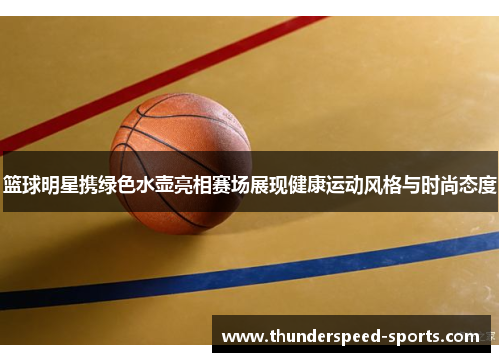 篮球明星携绿色水壶亮相赛场展现健康运动风格与时尚态度