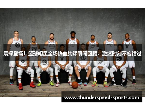 震撼登场！篮球明星全场热血集锦瞬间回顾，激燃时刻不容错过